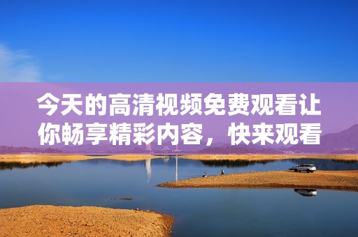 今天的高清视频免费观看让你畅享精彩内容，快来观看吧！