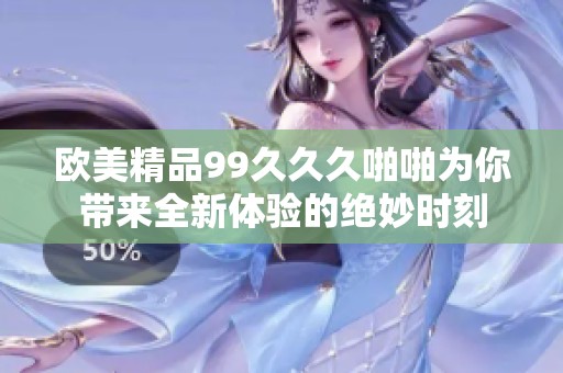 欧美精品99久久久啪啪为你带来全新体验的绝妙时刻