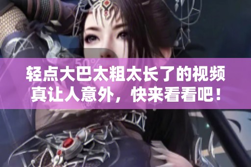 轻点大巴太粗太长了的视频真让人意外，快来看看吧！