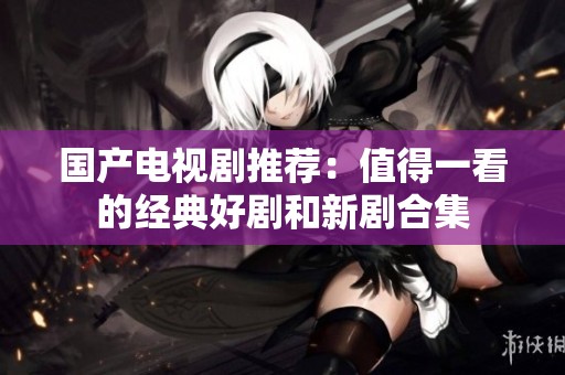 国产电视剧推荐：值得一看的经典好剧和新剧合集