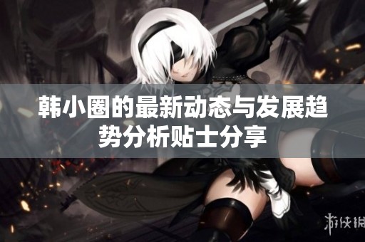 韩小圈的最新动态与发展趋势分析贴士分享