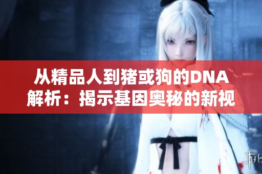 从精品人到猪或狗的DNA解析：揭示基因奥秘的新视角