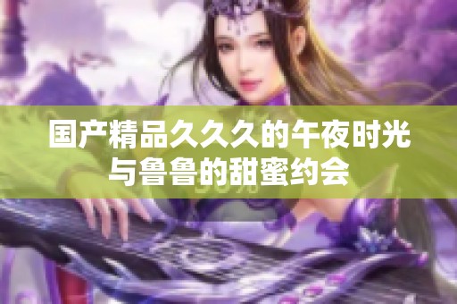 国产精品久久久的午夜时光与鲁鲁的甜蜜约会
