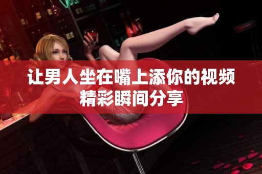 让男人坐在嘴上添你的视频精彩瞬间分享
