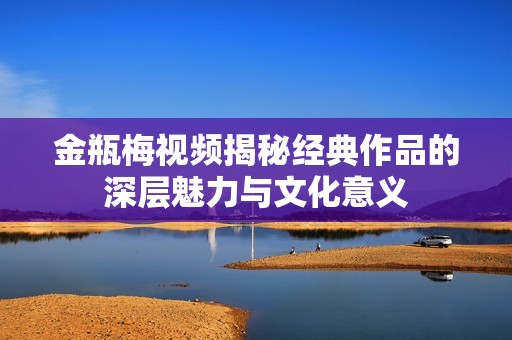 金瓶梅视频揭秘经典作品的深层魅力与文化意义
