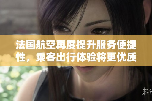 法国航空再度提升服务便捷性，乘客出行体验将更优质