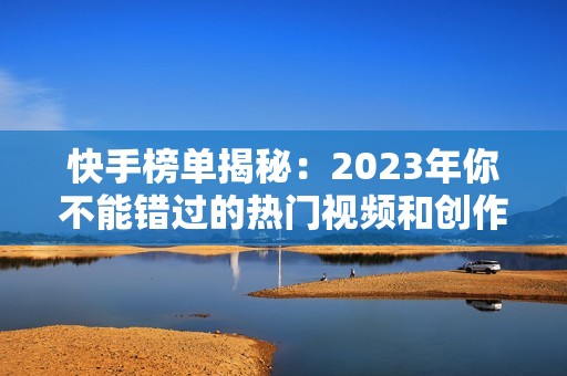 快手榜单揭秘：2023年你不能错过的热门视频和创作者排行