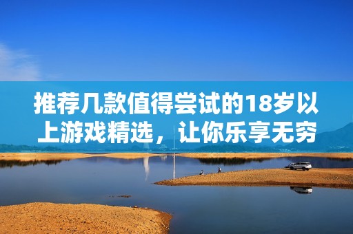 推荐几款值得尝试的18岁以上游戏精选，让你乐享无穷乐趣