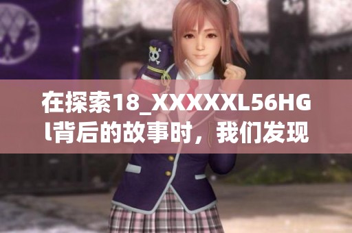 在探索18_XXXXXL56HGl背后的故事时，我们发现了新的可能性与启示