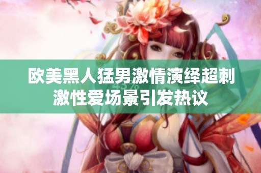 欧美黑人猛男激情演绎超刺激性爱场景引发热议