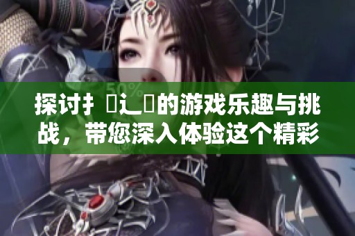 探讨扌喿辶畐的游戏乐趣与挑战，带您深入体验这个精彩世界