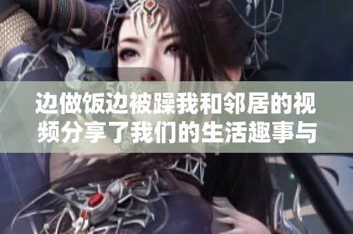边做饭边被躁我和邻居的视频分享了我们的生活趣事与烦恼