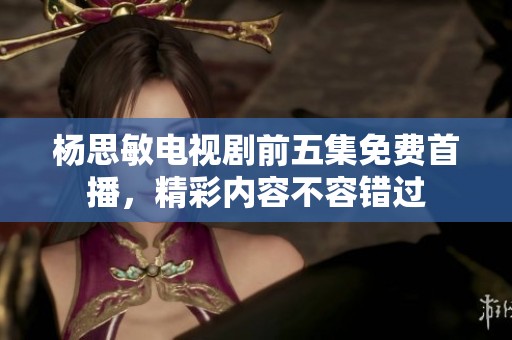 杨思敏电视剧前五集免费首播，精彩内容不容错过