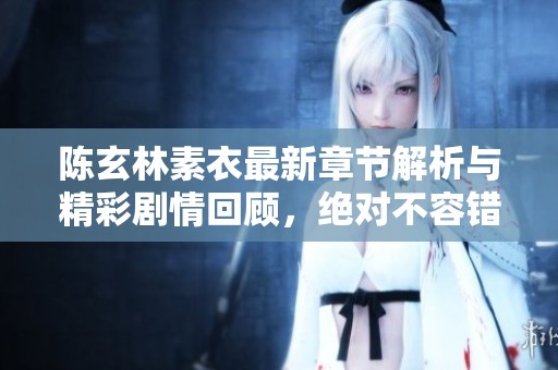 陈玄林素衣最新章节解析与精彩剧情回顾，绝对不容错过