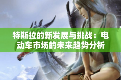 特斯拉的新发展与挑战：电动车市场的未来趋势分析