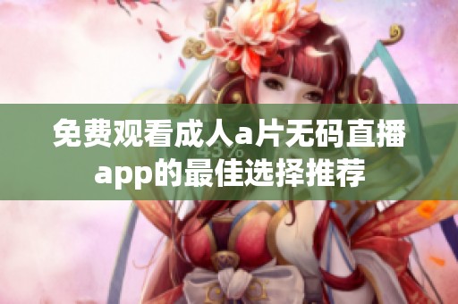 免费观看成人a片无码直播app的最佳选择推荐