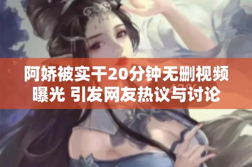 阿娇被实干20分钟无删视频曝光 引发网友热议与讨论
