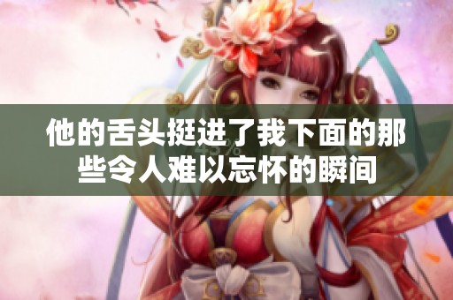他的舌头挺进了我下面的那些令人难以忘怀的瞬间 他的舌头挺进了我下面的那些令人难以忘怀的瞬间