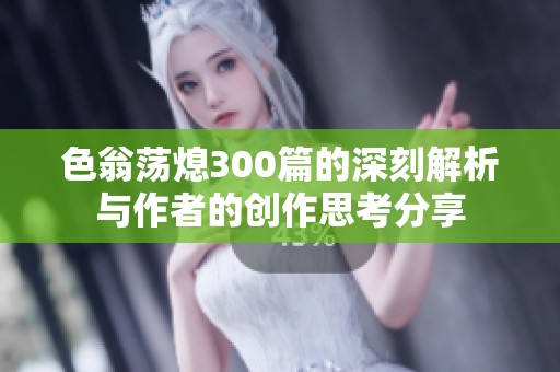 色翁荡熄300篇的深刻解析与作者的创作思考分享