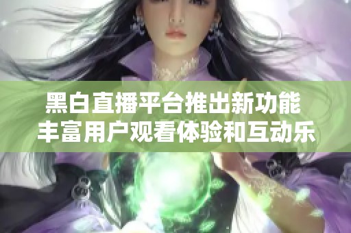 黑白直播平台推出新功能 丰富用户观看体验和互动乐趣