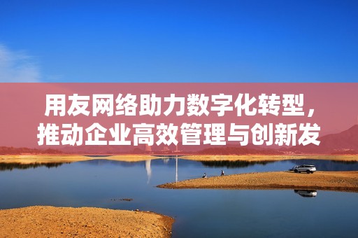 用友网络助力数字化转型，推动企业高效管理与创新发展