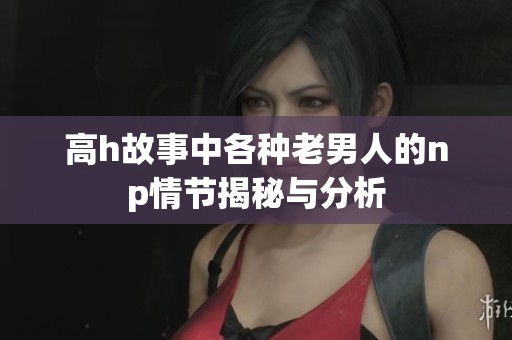 高h故事中各种老男人的np情节揭秘与分析
