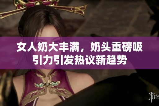 女人奶大丰满，奶头重磅吸引力引发热议新趋势