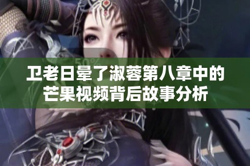 卫老日晕了淑蓉第八章中的芒果视频背后故事分析