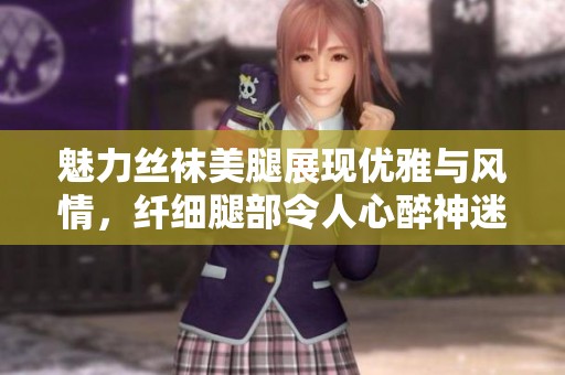 魅力丝袜美腿展现优雅与风情，纤细腿部令人心醉神迷
