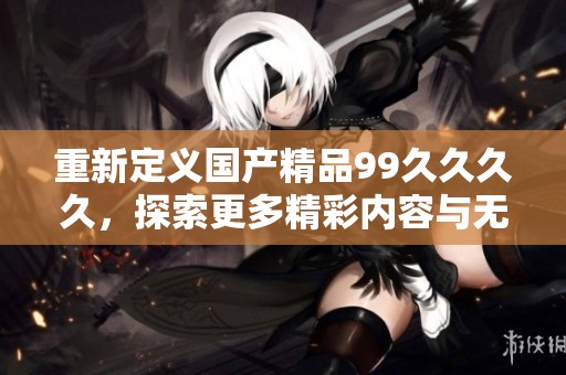 重新定义国产精品99久久久久，探索更多精彩内容与无限可能的最新网址
