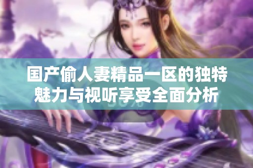 国产偷人妻精品一区的独特魅力与视听享受全面分析