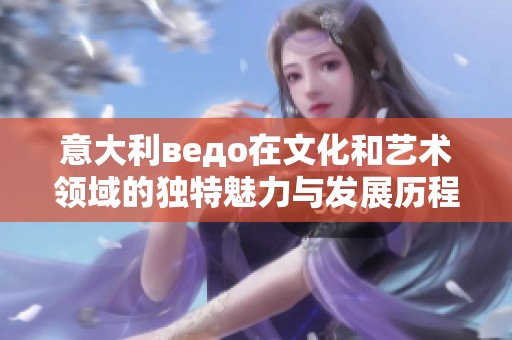 意大利ведо在文化和艺术领域的独特魅力与发展历程