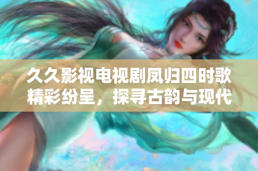 久久影视电视剧凤归四时歌精彩纷呈，探寻古韵与现代的完美结合