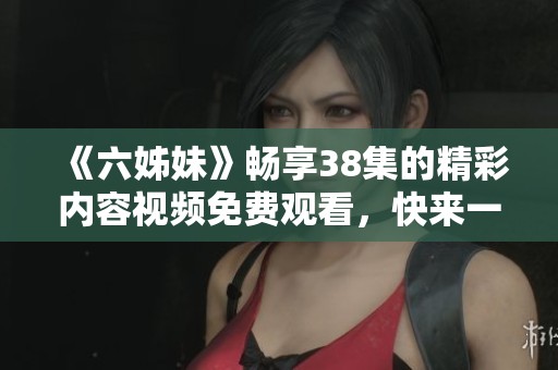 《六姊妹》畅享38集的精彩内容视频免费观看，快来一起收看吧