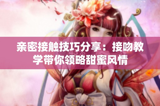 亲密接触技巧分享：接吻教学带你领略甜蜜风情