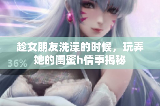 趁女朋友洗澡的时候，玩弄她的闺蜜h情事揭秘
