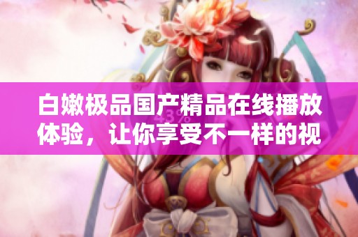 白嫩极品国产精品在线播放体验，让你享受不一样的视觉盛宴