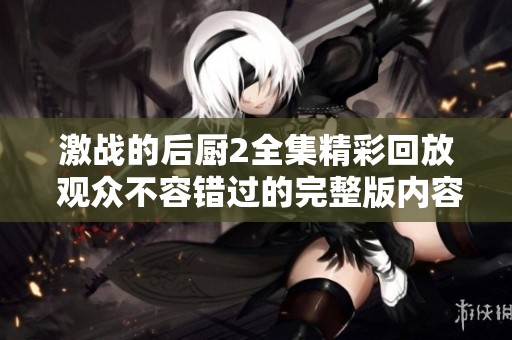 激战的后厨2全集精彩回放 观众不容错过的完整版内容