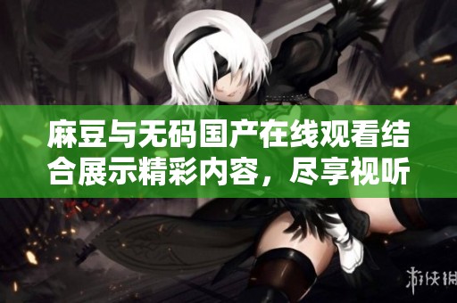 麻豆与无码国产在线观看结合展示精彩内容，尽享视听盛宴！