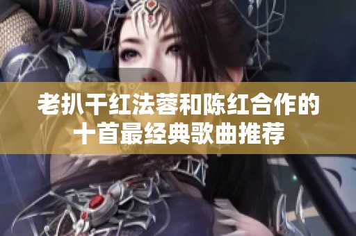 老扒干红法蓉和陈红合作的十首最经典歌曲推荐