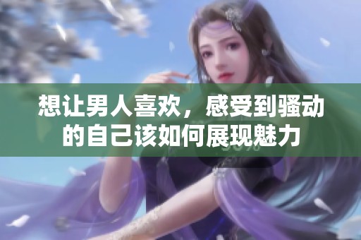 想让男人喜欢，感受到骚动的自己该如何展现魅力