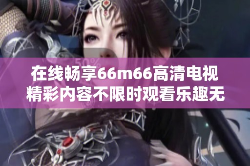 在线畅享66m66高清电视精彩内容不限时观看乐趣无限