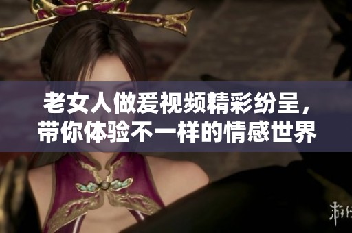 老女人做爰视频精彩纷呈，带你体验不一样的情感世界