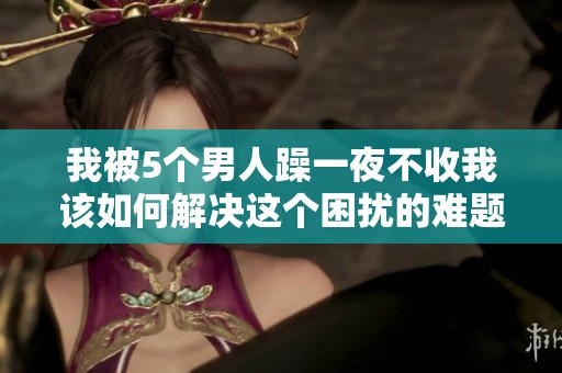 我被5个男人躁一夜不收我该如何解决这个困扰的难题