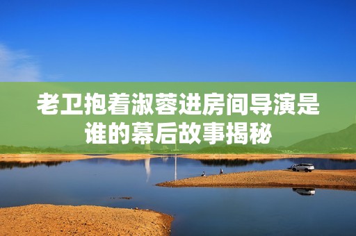 老卫抱着淑蓉进房间导演是谁的幕后故事揭秘