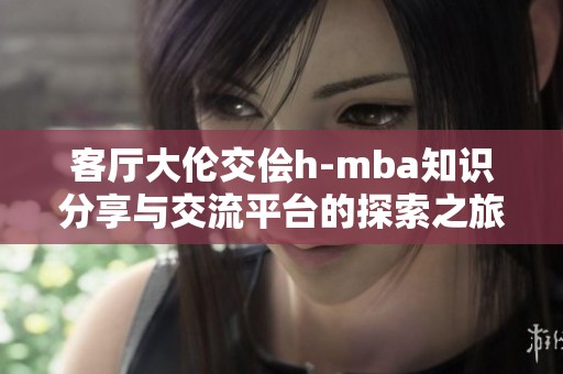 客厅大伦交侩h-mba知识分享与交流平台的探索之旅