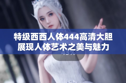 特级西西人体444高清大胆展现人体艺术之美与魅力