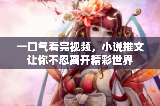 一口气看完视频，小说推文让你不忍离开精彩世界