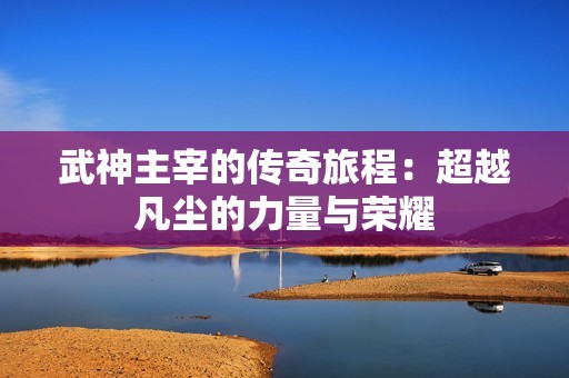武神主宰的传奇旅程：超越凡尘的力量与荣耀