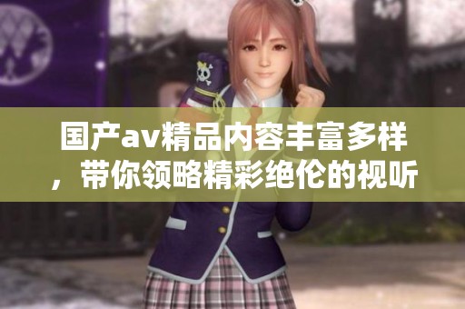 国产av精品内容丰富多样，带你领略精彩绝伦的视听盛宴